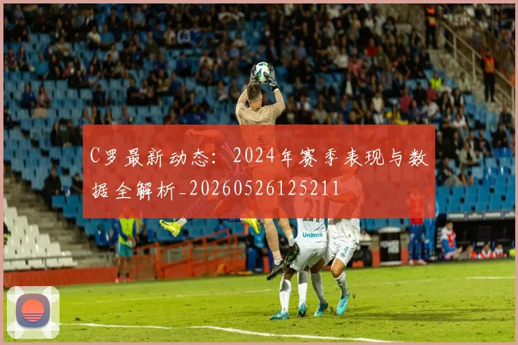 C罗最新动态：2024年赛季表现与数据全解析_20260526125211