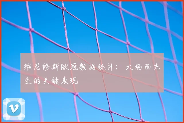 维尼修斯欧冠数据统计：大场面先生的关键表现